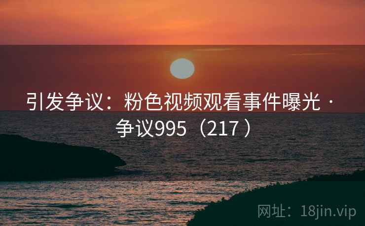 引发争议：粉色视频观看事件曝光 · 争议995（217 ）