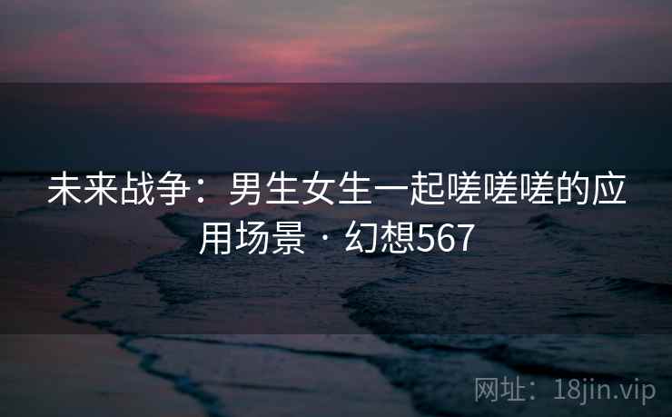 未来战争：男生女生一起嗟嗟嗟的应用场景 · 幻想567