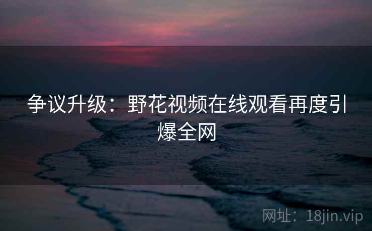 争议升级:野花视频在线观看再度引爆全网