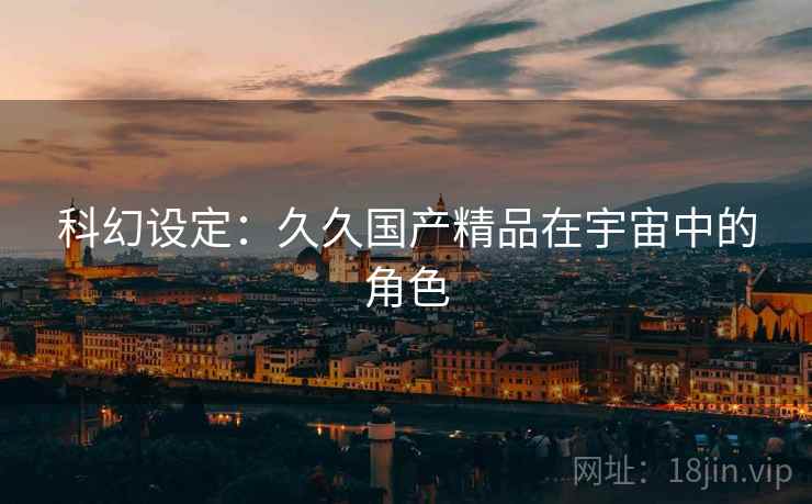 科幻设定:久久国产精品在宇宙中的角色 第2张 科幻设定:久久国产精品在宇宙中的角色 第2张