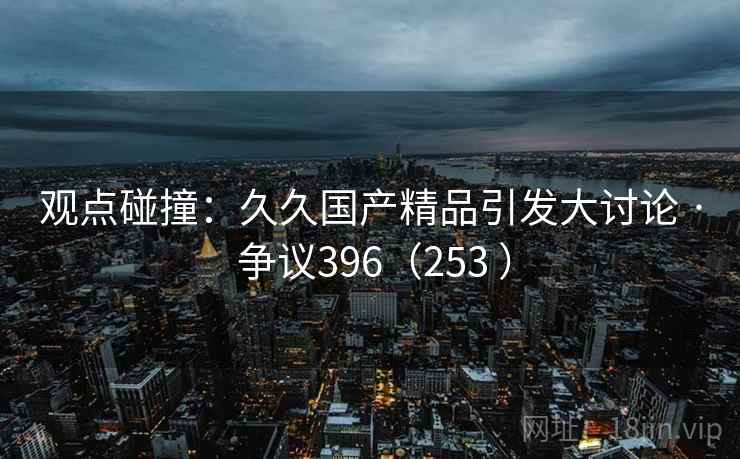 观点碰撞:久久国产精品引发大讨论 · 争议396(253 )